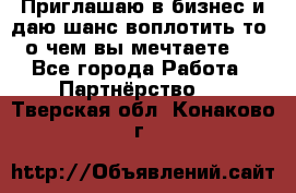 Приглашаю в бизнес и даю шанс воплотить то, о чем вы мечтаете!  - Все города Работа » Партнёрство   . Тверская обл.,Конаково г.